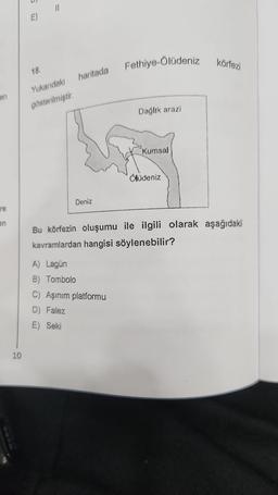 en
re
en
10
E)
18.
11
Yukarıdaki
gösterilmiştir.
haritada
Deniz
Fethiye-Ölüdeniz
A) Lagün
B) Tombolo
C) Aşınım platformu
D) Falez
E) Seki
Dağlık arazi
Kumsal
Ölüdeniz
körfezi
Bu körfezin oluşumu ile ilgili olarak aşağıdaki
kavramlardan hangisi söylenebilir?