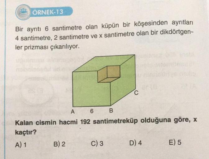 ÖRNEK-13
Bir ayrıtı 6 santimetre olan küpün bir köşesinden ayrıtları
4 santimetre, 2 santimetre ve x santimetre olan bir dikdörtgen-
ler prizması çıkarılıyor.
A
6
B
Kalan cismin hacmi 192 santimetreküp olduğuna göre, x
kaçtır?
A) 1
B) 2
C
C) 3
D) 4
E) 5