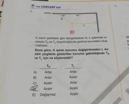 5.
FEN LİSELERİ İÇİN
yatay
45°
TK
Artar
Artar
Azalır
Azalır
E) Değişmez
K
A)
B)
X
45°
X cismi şekildeki gibi dengedeyken K, L iplerinde si-
rasıyla Tk ve TL büyüklüğünde gerilme kuvvetleri oluş-
maktadır.
Buna göre, K ipinin konumu değiştirilmeden L ke-
sikli çizgilerle gösterilen konuma getirildiğinde Tk
ve TL için ne söylenebilir?
L
TL
Artar
Azalır
Artar
Azalır
Azalır
7.
M-
şe
k