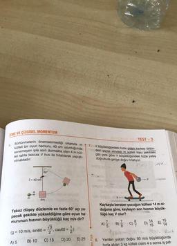ITME VE ÇİZGISEL MOMENTUM
Sürtünmelerin önemsenmediği ortamda m
kütleli bir oyun hamuru, 40 cm uzunluğunda
esnemeyen iple asılı durmakta olan 4 m küt-
leli tahta takoza V hızı ile fırlatılarak yapıştı-
rılmaktadır.
5.
l= 40 cm
m
(g
A) 5
60°
4m
Takoz düşey düzlemle en fazla 60° açı ya-
pacak şekilde yükseldiğine göre oyun ha-
murunun hızının büyüklüğü kaç m/s dir?
= 10 m/s, sin60 =
B) 10
√3
, cas60 =
2
C) 15
D) 20 E) 25
7.
Fizik
TEST-3
V büyüklüğündeki hızla giden kaykay üstün-
deki çocuk elindeki m kütleli topu şekildeki
gibi yere göre V büyüklüğündeki hızla yatay
doğrultuda geriye doğru fırlatıyor.
0
SMV
Kaykayla beraber çocuğun kütlesi 14 m ol-
duğuna göre, kaykayın son hızının büyük-
lüğü kaç V olur?
7
A) B) C) D) 14 E) 15
/
15
14
Vont
8. Yerden yukarı doğru 50 m/s büyüklüğünde
hızla atılan 3 kg kütleli cisim 4 s sonra iş pat-