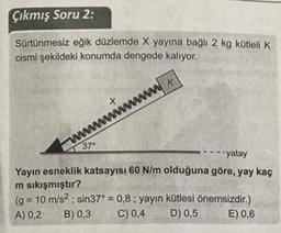 Çıkmış Soru 2:
Sürtünmesiz eğik düzlemde X yayına bağlı 2 kg kütleli K
cismi şekildeki konumda dengede kalıyor.
WK
+
wwwwwwwwwww
37
-- yatay
Yayın esneklik katsayısı 60 N/m olduğuna göre, yay kaç
m sıkışmıştır?
(g = 10 m/s²; sin37° = 0,8; yayın kütlesi önemsizdir.)
A) 0,2
B) 0,3
C) 0,4
D) 0,5
E) 0,6