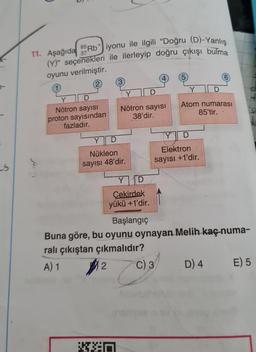 S
11. Aşağıda 85Rb iyonu ile ilgili "Doğru (D)-Yanlış
(Y)" seçenekleri ile ilerleyip doğru çıkışı bulma
37
oyunu verilmiştir.
Nötron sayısı
proton sayısından
fazladır.
(3)
D
Nötron sayısı
38'dir.
Y
Nükleon
sayısı 48'dir.
Y D
Çekirdek
yükü +1'dir.
KED
(5)
Y
Atom numarası
85'tir.
D
Elektron
sayısı +1'dir.
Başlangıç
Buna göre, bu oyunu oynayan Melih kaç numa-
ralı çıkıştan çıkmalıdır?
A) 1
2
C) 3
D) 4
E) 5