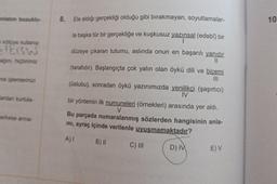 anlatım bozuklu-
kötüye kullanıp
STEISIN
ağını hiçbirimiz
ma işlemlerinizi
ardan kurtula-
erkese arma-
8. Ele aldığı gerçekliği olduğu gibi bırakmayan, soyutlamalar-
la başka tür bir gerçekliğe ve kuşkusuz yazınsal (edebî) bir
düzeye çıkaran tutumu, aslında onun en başarılı yanıdır
(tarafıdır). Başlangıçta çok yalın olan öykü dili ve bicemi
||
|||
(üslubu), sonradan öykü yazınımızda yenilikçi (şaşırtıcı)
IV
bir yöntemin ilk numuneleri (örnekleri) arasında yer aldı.
V
Bu parçada numaralanmış sözlerden hangisinin anla-
mı, ayraç içinde verilenle uyuşmamaktadır?
A) I
B) II
C) III
D) IV
E) V
10