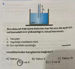 8.
SIVI
h
Sivi dolu bir kap içine batırılan her iki ucu da açık kıl-
cal borudaki sıvı yüksekliği h; kılcal borunun,
D) I ve II
I. Yarıçapı
II. Yapıldığı maddenin türü
III. Sıvı içindeki uzunluğu
niceliklerinden hangilerine bağlıdır?sios
A) Yalnız I
B) Yalnız II
C) Yalnız III
E) I, II ve III