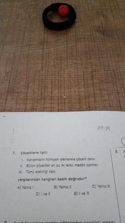 1.
Çözeltilerle ilgili;
1. Karışımların homojen olanlarına çözelti denir.
II. Bütün çözeltiler en az iki farklı madde içerirler.
III. Tümü elektriği iletir.
yargılarından hangileri kesin doğrudur?
A) Yalnız !
B) Yalnız II
D) i ve il
E) I ve III
C) Yalnız III
nadda piftlerinden hangileri arasın
5. A