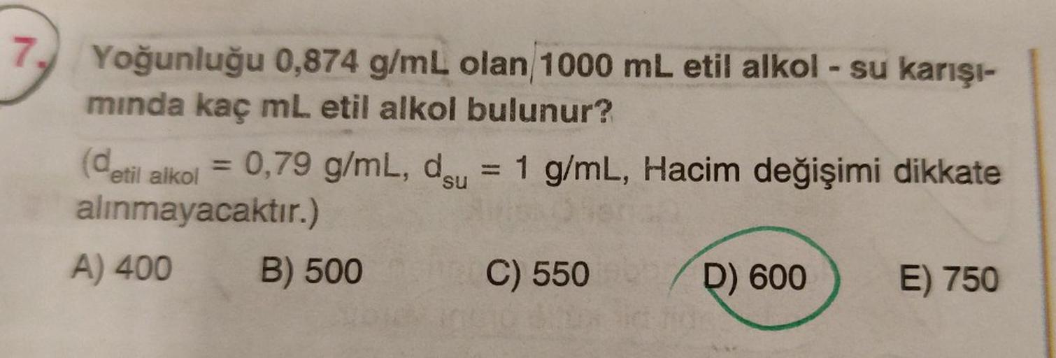 Yoğunluğu 0,874 g/mL olan/1000 mL etil alkol - su karışı-
mında kaç mL etil alkol bulunur?
(detil alkol
alınmayacaktır.)
A) 400
=
0,79 g/mL, d
B) 500
= 1 g/mL, Hacim değişimi dikkate
C) 550
D) 600
E) 750