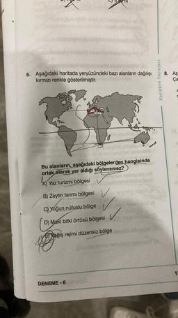 6. Aşağıdaki haritada yeryüzündeki bazı alanların dağılışı
kırmızı renkle gösterilmiştir.
Bu alanların, aşağıdaki bölgelerden hangisinde
ortak olarak yer aldığı söylenemez?
Yaz turizmi bölgesi✔✔
B) Zeytin tarımı bölgesi
C)Yoğun nüfuslu bölge
D) Maki bitki örtüsü bölgesi
Yağış rejimi düzensiz bölge
DENEME-6
Vo 1013000 m (A
Nexu nebities (8
✓
Paylaşım Yayınları
8. Aş
Ça
A
5
13