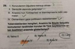 29. 1. Kurucularının Oğuzlara mensup olması
II. Denizcilik alanında gelişmeleri
III. Anadolu'nun Türkleşmesi ve İslamlaşmasına katkı yap-
maları
IV. Osmanlıların gaza politikasını desteklemeleri
Yukarıdakilerden hangileri, Anadolu'da Büyük Selçuklu
komutanları tarafından kurulan ilk Türk beyliklerinin or-
tak özellikleri arasında gösterilemez?
A) Yalnız II
D) II ve IV
B) Yalnız III
E) III ve IV
C) I vel