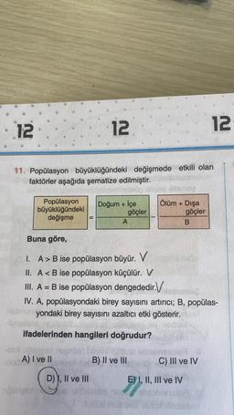 12
11. Popülasyon büyüklüğündeki değişmede etkili olan
faktörler aşağıda şematize edilmiştir.
eleög Astele Hitsmeg
Popülasyon
büyüklüğündeki
değişme
-olot
1
A) I ve II
12
D) I, II ve III
4 to
Doğum + İçe
göçler
A
Buna göre,
I. A > B ise popülasyon büyür. V
II. A < B ise popülasyon küçülür. V
III. A = B ise popülasyon dengededir.Vabane
om
164
IV. A, popülasyondaki birey sayısını artırıcı; B, popülas-
bisbmen yondaki birey sayısını azaltıcı etki gösterir.
ifadelerinden hangileri doğrudur?
B) II ve III
Ölüm + Dışa
göçler
B
12
C) III ve IV
E) I, II, III ve IV