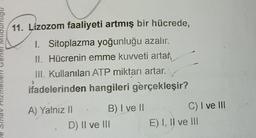 nonunni
11. Lizozom faaliyeti artmış bir hücrede,
I. Sitoplazma yoğunluğu azalır.
II. Hücrenin emme kuvveti artar
III. Kullanılan ATP miktarı artar.
ifadelerinden hangileri gerçekleşir?
A) Yalnız II
B) I ve II
D) II ve III
C) I ve III
E) I, II ve III