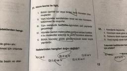 ıdakilerden hangi-
de görev alır.
Imesi için ortamda
da besin ve oksi-
51. Hücre teorisi ile ilgili,
1. Bütün canlılar bir veya birden fazla hücreden oluş-
muşlardır.
II. Yeni hücreler kendisinden önce var olan hücrelerin
bölünmesi ile oluşurlar.
III. Tüm metabolik faaliyetler hücredeki zarlı yapılarda
gerçekleşir.
IV. Hücreler kalıtım materyalleri içeri ve kalıtsal özellikle-
ri bu moleküller aracılığı ile yavru hücrelere aktarırlar.
V. Bütün hücreler gözle görülemeyecek kadar küçük
yapılardır.
ifadelerinden hangileri doğru değildir?
Ave Il
B) II ve III
D) I, I ve IV
C) Ill ve V
E) II, III ve V
54. 1. Karaciğerde depolanma
13
II. Düzenleyici olarak görev ya
III. Fazlasının idraria dışarıya
IV. Enerji kaynağı olarak kulla
Yukarıdaki özelliklerden har
İçin ortaktır?
A) Yalnız
Byttve
D) Il ve IV