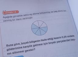 rnek 3
Aşağıda görselde sekiz eş dilime bölünmüş ve beş dilimi bo
yanmış bir daire verilmiştir
Buna göre, boyalı bölgenin ifade ettiği kesrin 0,25 ondalık
gösterimine karşılık gelmesi için boyalı parçalardan kaçı-
nın silinmesi gerekir?