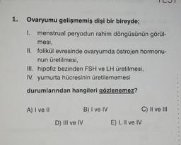 1. Ovaryumu gelişmemiş dişi bir bireyde;
I. menstrual peryodun rahim döngüsünün görül-
mesi,
II. folikül evresinde ovaryumda östrojen hormonu-
nun üretilmesi,
III. hipofiz bezinden FSH ve LH üretilmesi,
IV. yumurta hücresinin üretilememesi
durumlarından hangileri gözlenemez?
A) I ve II
D) III ve IV
B) I ve IV
E) I, II ve IV
C) II ve III
4
las
d