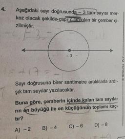 4.
Aşağıdaki sayı doğrusunda - 3 tam sayısı mer-
kez olacak şekilde çapıc olan bir çember çi-
zilmiştir.
F3,7
- 3
54 17-
Sayı doğrusuna birer santimetre aralıklarla ardı-
şık tam sayılar yazılacaktır.
Buna göre, çemberin içinde kalan tam sayıla-
rın en büyüğü ile en küçüğünün toplamı kaç-
tır?
A) - 2
B) -4
C) - 6
D) - 8
240
ATA YAYINCILIK