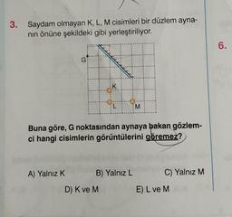 3. Saydam olmayan K, L, M cisimleri bir düzlem ayna-
nın önüne şekildeki gibi yerleştiriliyor.
G
A) Yalnız K
K
24
Buna göre, G noktasından aynaya bakan gözlem-
ci hangi cisimlerin görüntülerini göremez?
D) K ve M
B) Yalnız L
M
C) Yalnız M
E) L ve M
6.