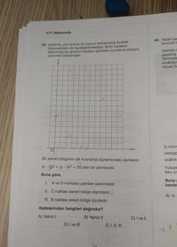 AYT/Matematik
39. Askerde, yön bulma ve konum belirlemede Analitik
Geometriden de faydalanılmaktadır. Birim karelere
bölünmüş bir arazinin haritası şekildeki koordinat düzlemi
üzerinde belirtilmiştir.
A
D
B
Bir askeri bölgenin dik koordinat düzlemindeki denklemi
(x - 5)² + (y - 6)² = 25 olan bir çemberdir.
Buna göre,
I. A ve D noktaları çember üzerindedir.
II. C noktası askeri bölge dışındadır.
III. B noktası askeri bölge içindedir.
ifadelerinden hangileri doğrudur?
A) Yalnız I
B) Yalnız II
D) I ve III
E) I, II, III
C) I ve II
40. Taban ya
formülü H
Şekilde d
yapılmış
Termosla
sıcaklığır
havası be
iç bölm
yarıçap
uzaklık
Yüksel
94 cm
Buna
bardal
A) 16
25