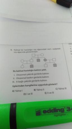 & Kaltsal bir hastalğn soy ağacındaki seyri, aşağıdaki
soy ağacında gösterilmişti
Bu kalıtsal hastalığın kalıtım şekli,
L Otozomal çekinik genlerle kalitim
Otozomal baskın genlerle kalıtım
IL X-bağlı çekinik genlerle kalıtım
tiplerinden hangilerine uygunluk gösterir?
A) Yalnız I
B) Yalnız II
D) I ve III
E) Il ve Ill
C)Yalnız III
edding 34
highlighter