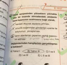 aşağıdakı
epitel you
lidir.
col akciğer
miktarda
2'lik bir so
ile gerç
ma" olar
gerçekle
seng
diğeri b
del ver
7–
2 Deniz seviyesinden yükseklere çıkmakta
olan bir insanda atmosferdeki oksijenin
kısmi basıncının azalmasına bağlı olarak,
kandaki akyuvar sayısının artması,
omurilik soğanından gönderilen uyarılar ile
solunumun yavaşlaması,
7. TEST
Ikanın atardamar çeperine yaptığı basıncı-
alyuva kalp atış hizi
nın artması
A) Yalnız IB) Yalnız III
D) I ve III
değişimlerinden hangilerinin gerçekleşme-
si beklenir?
C) I ve II
E) I, II ve III
4.
5.
Sa
#
III
n