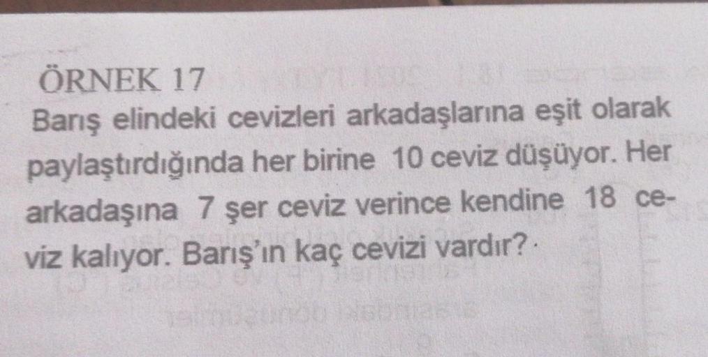 ÖRNEK 17
Barış elindeki cevizleri arkadaşlarına eşit olarak
paylaştırdığında her birine 10 ceviz düşüyor. Her
arkadaşına 7 şer ceviz verince kendine 18 ce-
viz kalıyor. Barış'ın kaç cevizi vardır?.
19/01