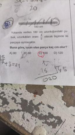 20
ALD
180 cm
Yukanda verilen 180 cm uzunluğundaki çu-
buk, uzunlukları oranı olacak biçimde iki
4
5
15
17+3=21
parçaya ayrılacaktır.
Buna göre, uzun olan parça kaç cm olur?
A) 80
B) 90
cy⁰⁰
D) 120
15616
16 195
020