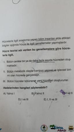 Hücrelerle ilgili araştırma yapan bilim insanları elde ettikleri
bilgiler ışığında hücre ile ilgili genellemeler yapmışlardır.
Hücre teorisi adı verilen bu genellemelere göre hücre-
lerle ilgili,
I. Bütün canlılar bir ya da daha fazla sayıda hücreden oluş-
maktadır.
II. Bütün metabolik olaylar canlının yapısal ve işlevsel biri-
mi olan hücrede gerçekleşir.
III. Bütün hücreler bölünerek yeni hücreleri oluştururlar.
ifadelerinden hangileri söylenebilir?
A) Yalnız I
B) Yalnız II
D) I ve III
E) I, II ve III
VIP PEZSK
CI ve Il
KIMYA
ADASI
FUNDA