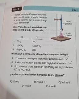 Test 2
1. Yanda verilmiş düzenekte bürette
bulunan X sivisi, erlende bulunan
Y SIVISI Üzerine ilave edilip, karış-
ması bekleniyor.
X ve Y maddeleri aşağıdaki tab-
loda verildiği gibi olduğunda;
X
1. NH3
II. HNO3
III. Pb(NO3)2
A) Yalnız I
D) I ve II
lligli sii miens
Yuzulo uz us
HCI
Ca(OH)2
slapeluy
X sulu
çözeltisi
imebineb m
OH) (sbua) HO + (sbue) H
hibebniblea
KCI
islio spips 121 sbrieste emigoT
musluğun açılmasıyla elde edilen karışımlar ile ilgili,
Shubungob nam
I. I. durumda nötrleşme tepkimesi gerçekleşmez.
B) Yalnız II
II. II. durumda kabın dibinde Ca(NO3)2 katısı toplanır.
III. III. durumda dipte toplanan katı PbCl₂ ise seyirci iyonlar
K* ve NO3 olur.
yapılan açıklamalardan hangileri doğru olamaz?
Y sulu
çözeltisi
E) II ve III
Ödev
C) Yalnız III