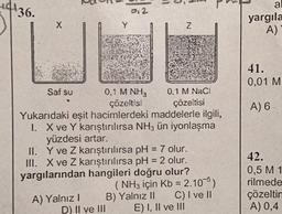 4136.
N
Saf su
A) Yalnız I
Y
012
D) II ve III
0,1 M NH3
çözeltisi
Yukarıdaki eşit hacimlerdeki maddelerle ilgili,
I. X ve Y karıştırılırsa NH3 ün iyonlaşma
yüzdesi artar.
II.
Y ve Z karıştırılırsa pH = 7 olur.
III. X ve Z karıştırılırsa pH = 2 olur.
yargılarından hangileri doğru olur?
Z
0,1 M NaCl
çözeltisi
(NH3 için Kb = 2.105)
B) Yalnız II
C) I ve II
E) I, II ve III
al
yargıla
A)
41.
0,01 M
A) 6
42.
0,5 M 1
rilmede
çözeltin
A) 0,4