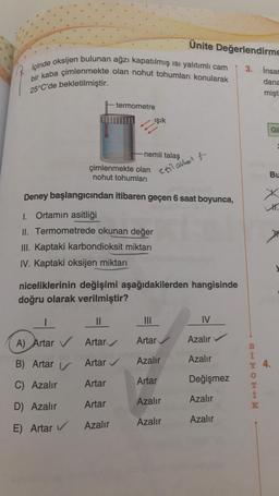 içinde oksijen bulunan ağzı kapatılmış ısı yalıtımlı cam
bir kaba çimlenmekte olan nohut tohumları konularak
25°C'de bekletilmiştir.
termometre
çimlenmekte olan
nohut tohumları
ışık
-nemli talaş
||
A) Artar ✓ Artar
B) Artar
Artar ✔
C) Azalır
D) Azalır
E) Artar ✔
Artar
Artar
Azalır
Deney başlangıcından itibaren geçen 6 saat boyunca,
1. Ortamın asitliği
II. Termometrede okunan değer
III. Kaptaki karbondioksit miktarı
IV. Kaptaki oksijen miktarı
niceliklerinin değişimi aşağıdakilerden hangisinde
doğru olarak verilmiştir?
|||
Artar
Ünite Değerlendirme
3. insar
dana
mişti
etil alle f
Azalır
Artar
Azalır
Azalır
IV
Azalır
Azalır
Değişmez
Azalır
Azalır
BHTOEHM
Y 4.
K
Gl
Bu
X
H.