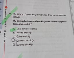 ki
J-
j.
1.
PEGEM YAYINLARI
- N
11. Bu sorunu çözecek kişiyi bulup bir an önce konuşmanız ge-
rekiyor.
Bu cümledeki anlatım bozukluğunun sebebi aşağıdaki-
lerden hangisidir?
A) Edat tümleci eksikliği
B) Nesne eksikliği
C) Özne eksikliği
D) Çatı uyumsuzluğu
E) Eylemsi eksikliği