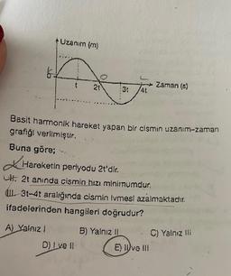 6.
Uzanım (m)
Buna göre;
21
:3t 4t
Basit harmonik hareket yapan bir cismin uzanım-zaman
grafiği verilmiştir.
Hareketin periyodu 21'dir.
Ut. 21 aninda cismin hızı minimumdur.
D) Ive il
3t-4t aralığında cismin tvmesi azalmaktadır.
ifadelerinden hangileri doğrudur?
A) Yalnız!
Zaman (s)
B) Yalnız II
E) live Ill
C) Yalnız ili