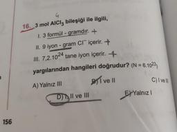 156
4
16. 3 mol AlCl3 bileşiği ile ilgili,
1. 3 formül - gramdır. +
II. 9 iyon - gram CI içerir. +
III. 7,2.1024 tane iyon içerir. +
yargılarından hangileri doğrudur? (N = 6.1023)
A) Yalnız III
I ve Il
D) Il ve III
C) I ve Ill
EXYalnız I