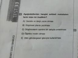 BİYATI SORU BANKASI
TEST 33
Aşağıdakilerden hangisi sohbeti makaleden
farklı kılan bir özelliktir?.
A) Gazete ve dergi yazısı olması
B) Düşünsel planla yazılması
C) Düşüncelerin samimi bir üslupla anlatılması
D) Öğretici metin olması
E) Dilin göndergesel işleviyle kullanılması