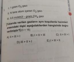 3.
1. 1 gram 03 gazı
II. N tane atom içeren O₂ gazi
III. 0,5 molekül - gram CH4 gazı
Yukarıda verilen gazların aynı koşullarda hacimleri
arasındaki ilişki aşağıdakilerden hangisinde doğru
verilmiştir?) (0 = 16)
A) || = ||| > 1
B) | = || > |||
D) III > | > |
FEN BİLİML
C) || > ||| > 1
E) | > ||| > ||