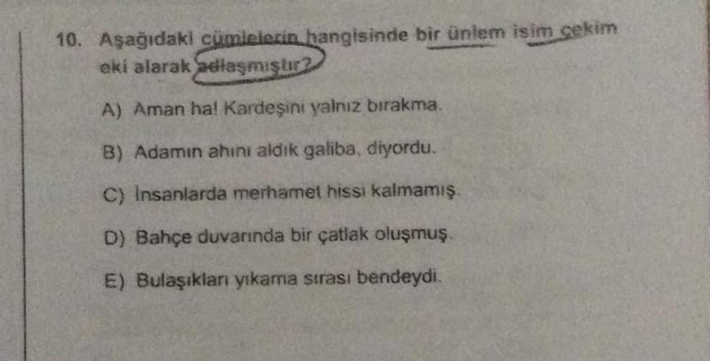 10. Aşağıdaki cümlelerin hangisinde bir ünlem isim çekim
eki alarak adlaşmıştır?
A) Aman ha! Kardeşini yalnız bırakma.
B) Adamın ahını aldık galiba, diyordu.
C) insanlarda merhamet hissi kalmamış.
D) Bahçe duvarında bir çatlak oluşmuş.
E) Bulaşıkları yıkam