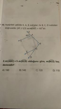 10. Aşağıdaki şekilde K, A, B noktaları ile B, C, D noktaları
doğrusaldır, [AF // [CE ve m(KAF) = 60'dir.
K
60% A
F
B
D
2.m (ABC) = 5.m (ECD) olduğuna göre, m(BCE) kaç
derecedir?
A) 160
B) 140
C) 120
D) 110