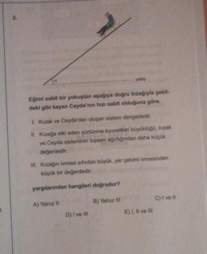 1
2.
Eğimi sabit bir yokuştan aşağıya doğru kızağıyla şekil-
deki gibi kayan Ceyda'nın hızı sabit olduğuna göre,
1. Kızak ve Ceyda'dan oluşan sistem dengededir.
II. Kızağa etki eden sürtünme kuvvetinin büyüklüğü, kızak
ve Ceyda sisteminin toplam ağırlığınd