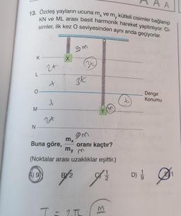 13. Özdeş yayların ucuna m, ve m, kütleli cisimler bağlanıp
KN ve ML arası basit harmonik hareket yaptırılıyor. Ci-
simler, ilk kez O seviyesinden aynı anda geçiyorlar.
K
L
O
M-
N
2+
x
t
24
X
mx
9m
(34)
3x
gm
Y
Buna göre,
oranı kaçtır?
my m
(Noktalar arası uzaklıklar eşittir.)
A) 9
T = 15
'1
3/2 9½
2
M
t
D)
A
Denge
Konumu
1