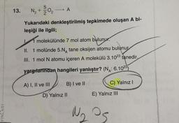 YINLARI
13.
5
N₂ + 20₂
→ A
Yukarıdaki denkleştirilmiş tepkimede oluşan A bi-
leşiği ile ilgili;
molekülünde 7 mol atom bulunur.
II. 1 molünde 5.NA tane oksijen atomu bulunur
III. 1 mol N atomu içeren A molekülü 3.1023 tanedir.
yargılarından hangileri yanlıştır? (NA: 6.1023)
A) I, II ve III
B) I ve II
D) Yalnız II
C) Yalnız I
E) Yalnız III
№₂ 05