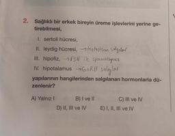 2. Sağlıklı bir erkek bireyin üreme işlevlerini yerine ge-
tirebilmesi,
1. sertoli hücresi,
II. leydig hücresi, testosteron salgılar
III. hipofiz, → FSH ile spermatogenez
IV. hipotalamus →GnRH salgılar
yapılarının hangilerinden salgılanan hormonlarla dü-
zenlenir?
A) Yalnız I
B) I ve II
D) II, III ve IV
C) III ve IV
E) I, II, III ve IV