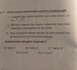 9. Erkek üreme sistemindeki yardımcı bezlerle ilgili;
I. Cowper bezi idrarla spermin aynı anda çıkışını ön-
ler. Prostat
II. Seminal kesecik dişi üreme sisteminde spermlerin
hareketini kolaylaştıran bir sıvı üretir.
III. İdrar torbasının hemen altında yer alan prostat bezi,
seminal sıvının bir bölümünü salgılar.
ifadelerinden hangileri doğrudur?
A) Yalnız I
B) Yalnız II
D) II ve III
C) Yalnız III
E) I, II ve III