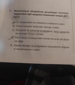 2. Menstruasyon döngüsünde gerçekleşen hormonal
değişimlerle ilgili aşağıdaki ifadelerden hangisi yan-
liştir?
ALH düzeyindeki ani yükselme ovulasyonu uyarır.
B) Folikül hücreleri tarafından östrojen üretilir.
C) Döngünün ilk yarısında progesteron, ikinci yarısında
ise östrojen düzeyi yükselir.
FSH miktarı ovulasyondan hemen önce en üst düze-
ye ulaşır.
E) Kanda östrojen ve progesteron düzeylerinin düşme-
si menstruasyonu uyarır.