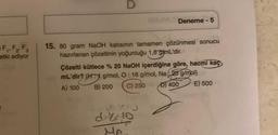 F₁, F₂, F3
etki ediyor
D
15. 80 gram NaOH katısının tamamen çözünmesi sonucu
hazırlanan çözeltinin yoğunluğu 1,6 g/mL'dir.
Deneme - 5
Çözelti kütlece % 20 NaOH içerdiğine göre, hacmi kaç
mL'dir? (H: g/mol, O: 16 g/mol, Na23 g/mol)
A) 100
B) 200 C) 250
D) 400
E) 500
70
d. 10