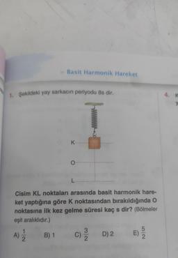 1. Şekildeki yay sarkacın periyodu 8s dir.
011/12
» Basit Harmonik Hareket
A)
B) 1
K...
Cisim KL noktaları arasında basit harmonik hare-
ket yaptığına göre K noktasından bırakıldığında O
noktasına ilk kez gelme süresi kaç s dir? (Bölmeler
eşit aralıklıdır.)
O-
L
3
C) 12/12
D) 2
E)
5
2
4. K
y