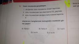 5.
İnsan vücudunda gerçekleşen,
1. akciğerden doku hücrelerine oksijen taşınması,
II. doku hücrelerinden kan plazmasına CO₂ geçmesi,
III. doku hücrelerinden akciğere karbondioksit taşınma-
SI
olaylarının hangilerinde hemoglobin molekülü gö-
rev yapar?
A) Yalnız I
D) I ve III
B) Yalnız II
E) II ve III
C) I ve II
7.
Soluk a
daki şe