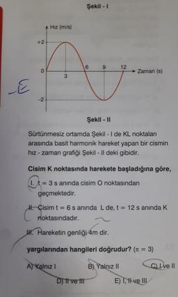 +2
E
-2
Hız (m/s)
3
H. Cisim t
Şekil - I
noktasındadır.
6
9
Şekil - II
Sürtünmesiz ortamda Şekil - I de KL noktaları
arasında basit harmonik hareket yapan bir cismin
hız-zaman grafiği Şekil - Il deki gibidir.
Cisim K noktasında harekete başladığına göre,
1. t= 3 s aninda cisim O noktasından
geçmektedir.
D) Il ve tit
12
Zaman (s)
=
6 s anında L de, t = 12 s anında K
H. Hareketin genliği 4m dir.
yargılarından hangileri doğrudur? (π = 3)
A) Kalnız I
B) Yalnız II
C) Ive II
E) I, II ve III/