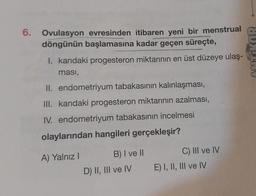 6. Ovulasyon evresinden itibaren yeni bir menstrual
döngünün başlamasına kadar geçen süreçte,
I. kandaki progesteron miktarının en üst düzeye ulaş-
ması,
II. endometriyum tabakasının kalınlaşması,
III. kandaki progesteron miktarının azalması,
IV. endometriyum tabakasının incelmesi
olaylarından hangileri gerçekleşir?
A) Yalnız I
B) I ve II
D) II, III ve IV
C) III ve IV
E) I, II, III ve IV