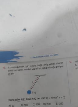 » Basit Harmonik Hareket
6. Q uzunluğundaki ipin ucuna bağlı 2 kg kütleli cismin
basit harmonik hareket yaparken sahip olduğu periyot
3s dir.
l
2 kg
Buna göre ipin boyu kaç cm dir? (g = 10m/s² = 3)
A) 50
B) 100
C) 150 D) 200 E) 250
9. mk
K.
yo