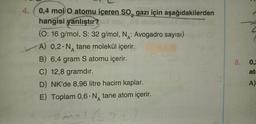 4.
0,4 mol O atomu içeren SO, gazı için aşağıdakilerden
2
hangisi yanlıştır?
sap03 balsbmg
(O: 16 g/mol, S: 32 g/mol, N: Avogadro sayısı)
A) 0,2 N tane molekül içerir.
A
B) 6,4 gram S atomu içerir.
C) 12,8 gramdır.
D) NK'de 8,96 litre hacim kaplar.
E) Toplam 0,6 N tane atom içerir.
A
1/522
so
8.
2
0,2
at
A)