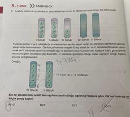 B-7. SINIF > Matematik
9. Aşağıda verilen ilk üç silindire en fazla dörder top ve son iki silindire en fazla beşer top sığmaktadır.
11
6
1
4
5
-3
1. Silindir II. Silindir III. Silindir
IV. Silindir V. Silindir
Yukarıda verilen I. ve II. silindirlerde üzerlerinde tam sayılar yazan toplar, III. silindirde üzerlerinde işlemler
yazan toplar bulunmaktadır. Ela ilk üç silindirden rastgele 10 top alarak IV. ve V. silindirleri tamamen doldu-
racak ve V. silindirde topların üzerindeki sayı ve işlemleri sırasıyla yukarıdan aşağıya doğru yazıp işlemin
sonucunu işlem önceliğine göre bulacaktır. V. silindirde işlemlerin olduğu toplar sayıların olduğu topların
arasına yerleştirilecektir.
Örneğin,
1+7X+4=
1
5
B) 2
X
X
+
-4 5
-3
-2
IV. Silindir V. Silindir
Ela, IV. silindire tüm pozitif tam sayıların yazılı olduğu topları koyduğuna göre, Ela'nın bulacağı en
küçük sonuç kaçtır?
A)-2
→ 1+ 5x (-2) = -9 olmaktadır.
C) 5
38
10