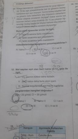 TYT/Fen Bilimleri
11. Kimya laboratuvar uygulamasında bir grup öğrenci
25 "C'de eşit yüksekliklerde bal ve gliserini özdeş
beherlere ayn aynı koyuyor. Sonra özdeş bilyeleri bal
ve gliserin dolu beherlere atıp bilyelerin beherlerin
dibine ulaşma sürelerini ölçüyor. Daha sonra bal
bulunan beheri ısıtıp sıcaklığı 35 °C'ye çıkaran öğ-
renciler, özdeş başka bir bilyeyi behere atıp bilyenin
beherin dibine ulaşma süresini ölçüyorlar
Buna göre öğrenciler sıvılar ile ilgili;
S
ayar sıcaklıkta farklı maddelerin,
farklı sıcaklıkta aynı maddelerin,
III farklı sıcaklıkta farklı maddelerin
vizkozitelerinden hangilerini yorumlayabilirler?
A) Yalnız H
AYalnız I
aparlin
| 11
D) II ve III
B) ve
S8
AO
12. Mol sayıları eşit olan NaCl katısı ve Cl₂ gazı ile
ilgili,
152.
Cl₂ gazının kütlesi daha fazladır.
II. CI katısı daha fazla atom içerir.
III. Normal koşullardaki eşit hacim kaplarlar.
yargılarından hangileri doğrudur?
TN-23 g/mol, Cl = 35 g/mol)
Karışım
D) I ve III
Talaş - Kum
C) I ve III
EXI, I ve III
B Yalnız II
www
C) I ve II
E) I, II ve III
Ayırmada Kullanılan
Özellik
Özkütle tarkı
14. Akt
jer
as
Ankara Yayıncılık
as
his
Br
hi
A
15.
C
16